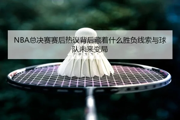 NBA总决赛赛后热议背后藏着什么胜负线索与球队未来变局 | Kaiyun